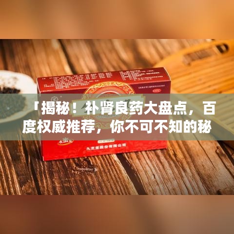 「揭秘！補腎良藥大盤點，百度權(quán)威推薦，你不可不知的秘密！」