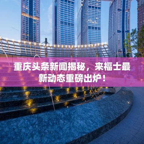 重慶頭條新聞揭秘，來福士最新動態(tài)重磅出爐！