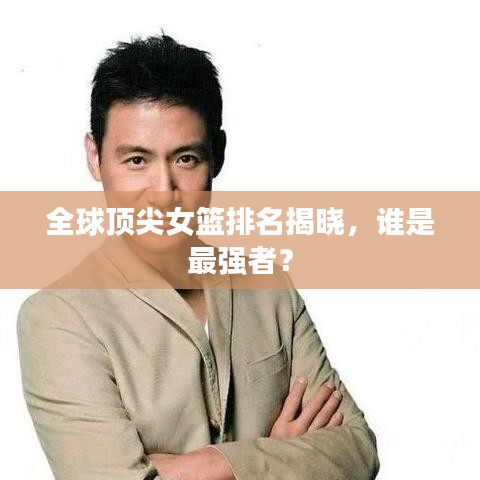 全球頂尖女籃排名揭曉，誰是最強者？